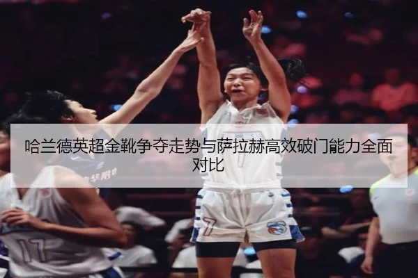 哈兰德英超金靴争夺走势与萨拉赫高效破门能力全面对比