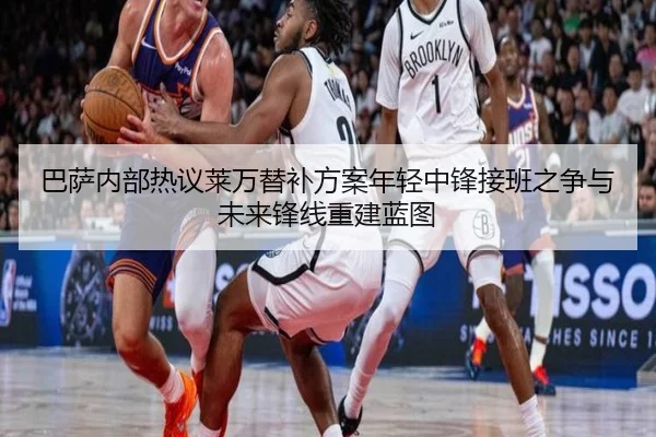 巴萨内部热议莱万替补方案年轻中锋接班之争与未来锋线重建蓝图